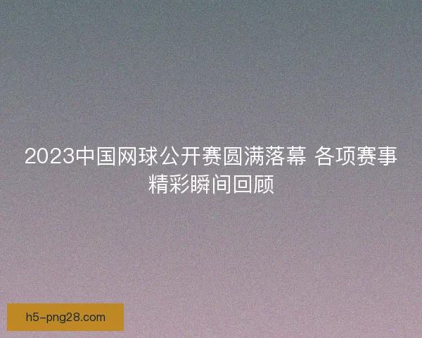 2023中国网球公开赛圆满落幕 各项赛事精彩瞬间回顾