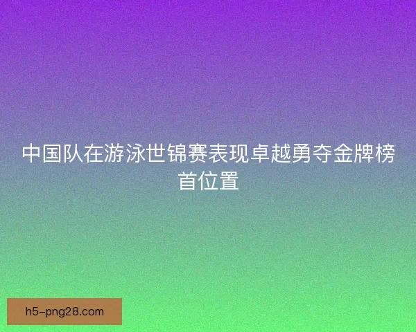 中国队在游泳世锦赛表现卓越勇夺金牌榜首位置