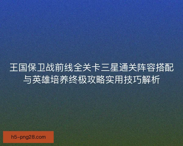 王国保卫战前线全关卡三星通关阵容搭配与英雄培养终极攻略实用技巧解析