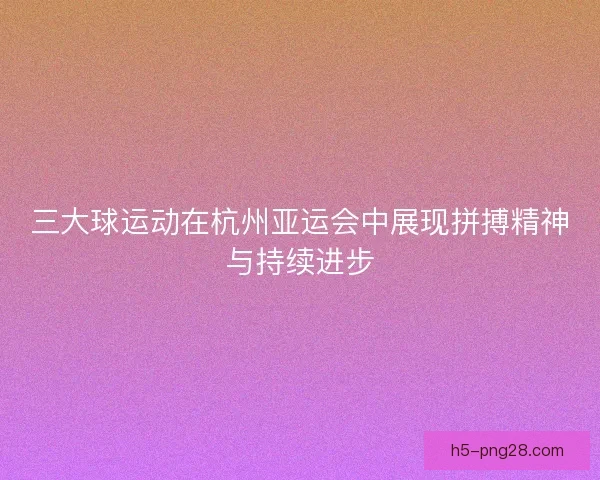 三大球运动在杭州亚运会中展现拼搏精神与持续进步