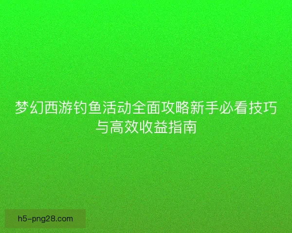 梦幻西游钓鱼活动全面攻略新手必看技巧与高效收益指南