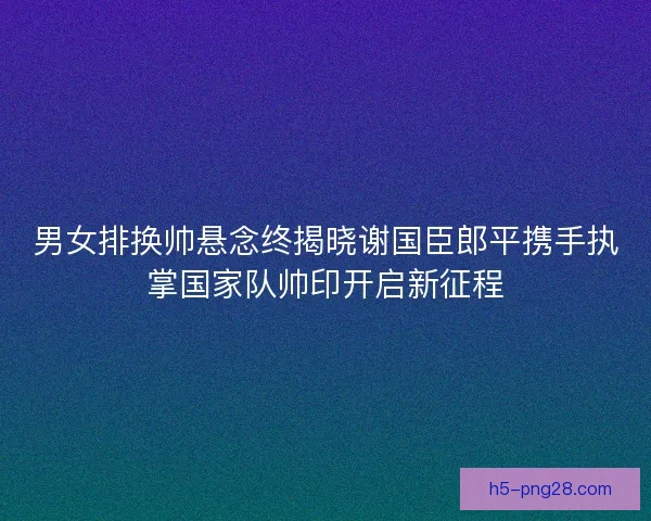 男女排换帅悬念终揭晓谢国臣郎平携手执掌国家队帅印开启新征程