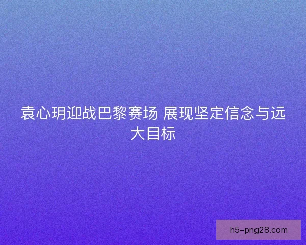袁心玥迎战巴黎赛场 展现坚定信念与远大目标