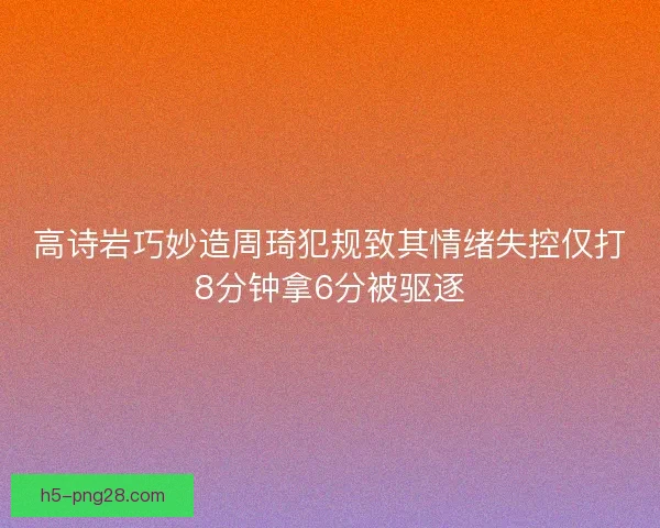 高诗岩巧妙造周琦犯规致其情绪失控仅打8分钟拿6分被驱逐 高诗岩巧妙造周琦犯规致其情绪失控仅打8分钟拿6分被驱逐