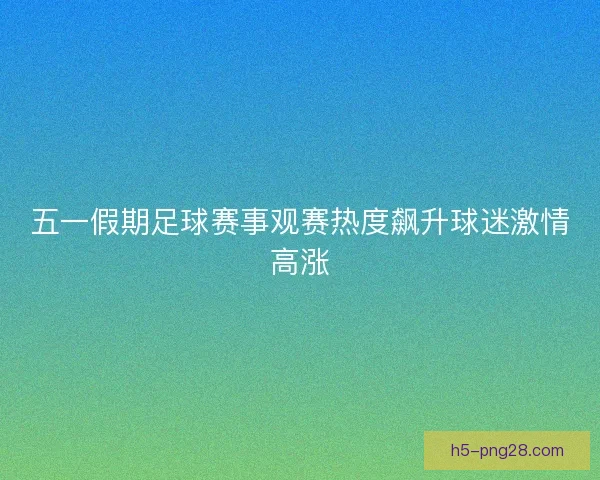 五一假期足球赛事观赛热度飙升球迷激情高涨 五一假期足球赛事观赛热度飙升球迷激情高涨