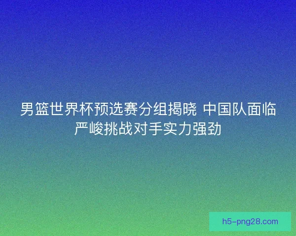 男篮世界杯预选赛分组揭晓 中国队面临严峻挑战对手实力强劲 男篮世界杯预选赛分组揭晓 中国队面临严峻挑战对手实力强劲