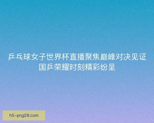 乒乓球女子世界杯直播聚焦巅峰对决见证国乒荣耀时刻精彩纷呈