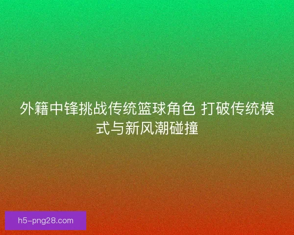外籍中锋挑战传统篮球角色 打破传统模式与新风潮碰撞 外籍中锋挑战传统篮球角色 打破传统模式与新风潮碰撞