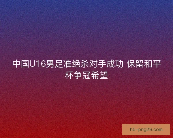 中国U16男足准绝杀对手成功 保留和平杯争冠希望 中国U16男足准绝杀对手成功 保留和平杯争冠希望