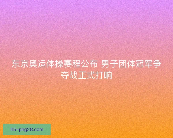 东京奥运体操赛程公布 男子团体冠军争夺战正式打响