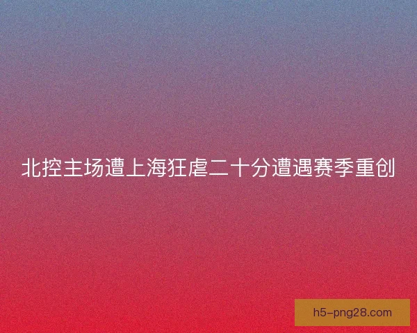 北控主场遭上海狂虐二十分遭遇赛季重创